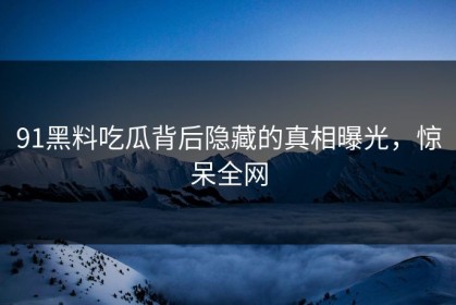 91黑料吃瓜背后隐藏的真相曝光，惊呆全网