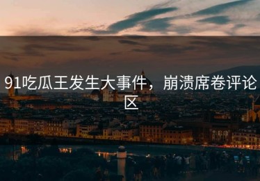 91吃瓜王发生大事件，崩溃席卷评论区