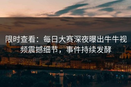 限时查看：每日大赛深夜曝出牛牛视频震撼细节，事件持续发酵