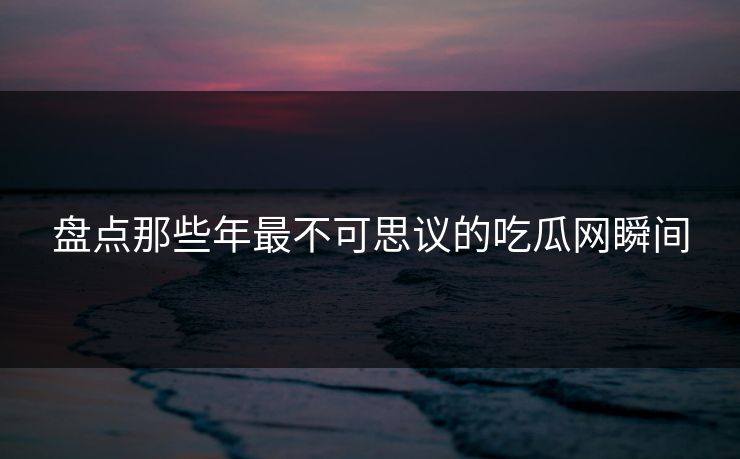 盘点那些年最不可思议的吃瓜网瞬间