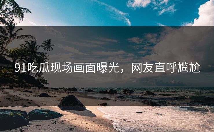 91吃瓜现场画面曝光，网友直呼尴尬