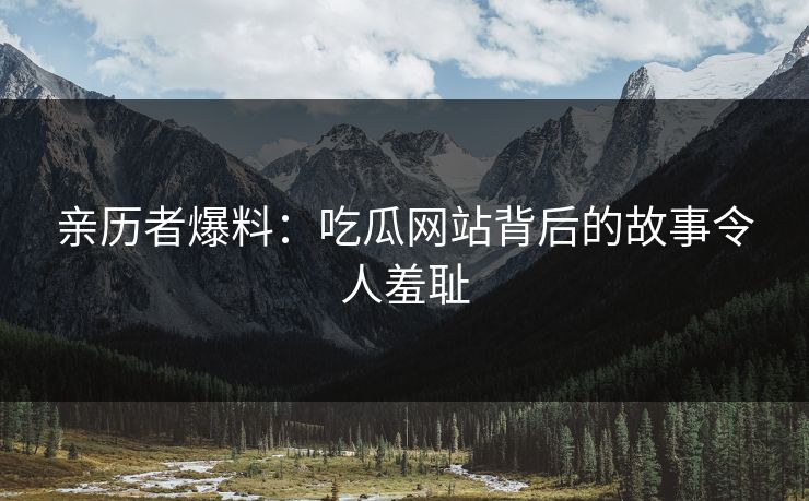 亲历者爆料：吃瓜网站背后的故事令人羞耻