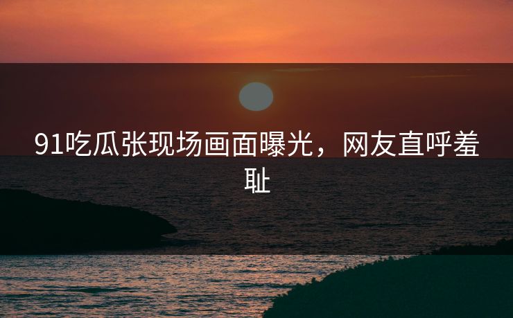 91吃瓜张现场画面曝光，网友直呼羞耻