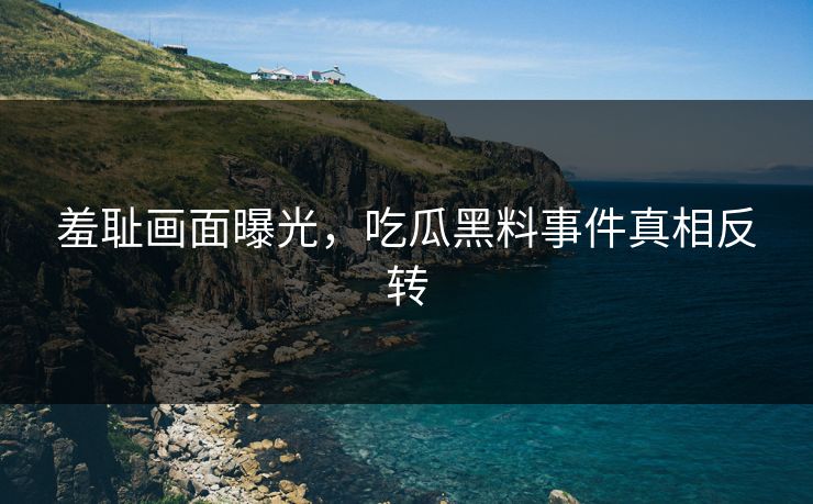 羞耻画面曝光，吃瓜黑料事件真相反转
