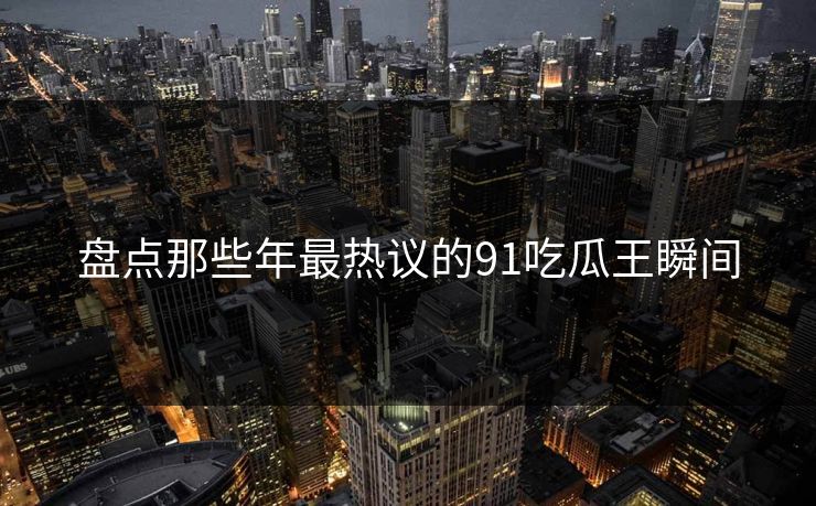 盘点那些年最热议的91吃瓜王瞬间
