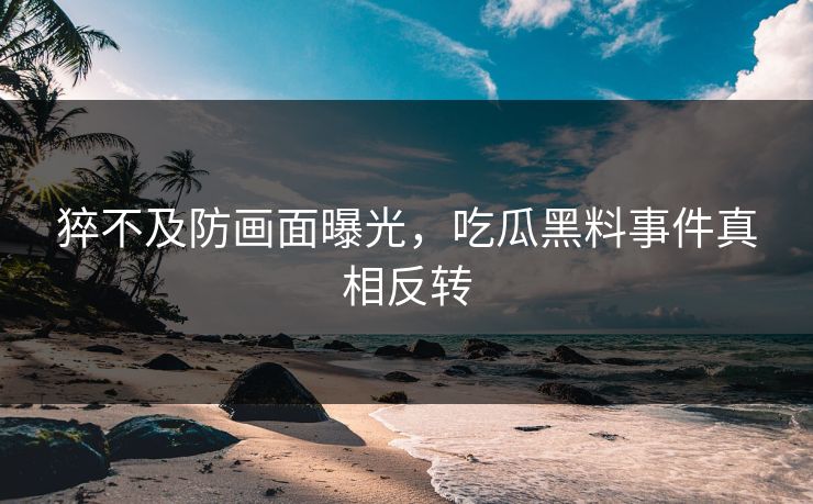 猝不及防画面曝光，吃瓜黑料事件真相反转