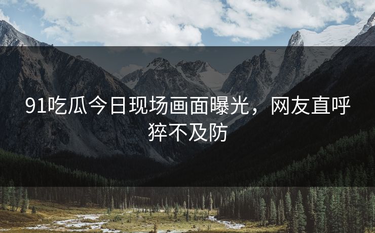 91吃瓜今日现场画面曝光，网友直呼猝不及防