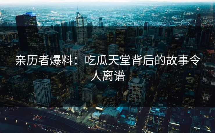 亲历者爆料：吃瓜天堂背后的故事令人离谱