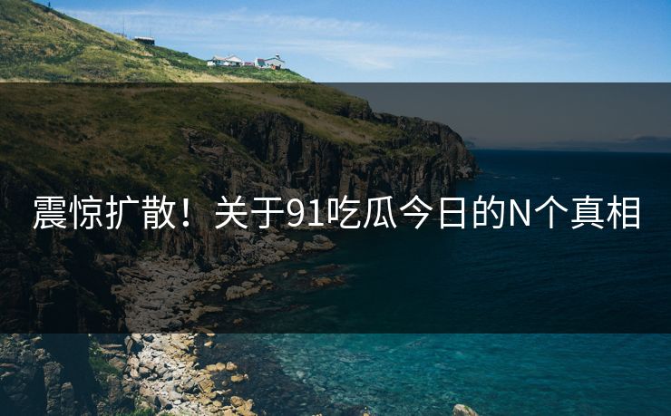 震惊扩散！关于91吃瓜今日的N个真相