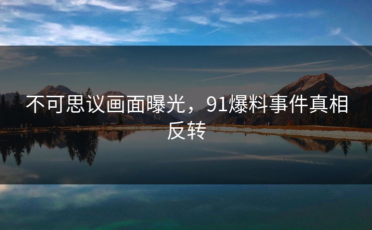 不可思议画面曝光，91爆料事件真相反转
