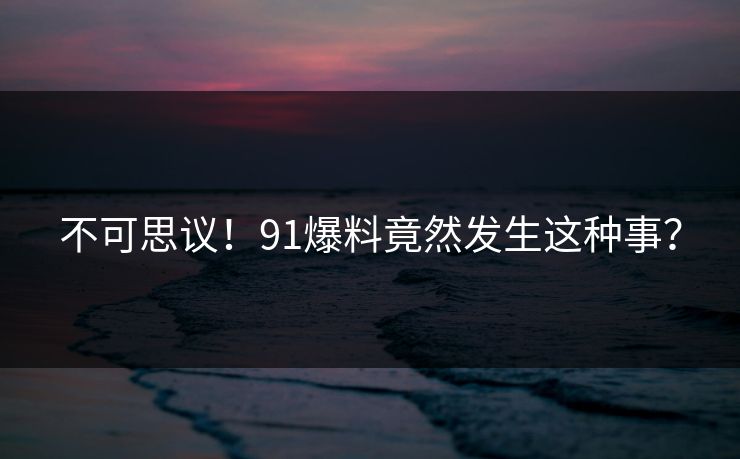 不可思议！91爆料竟然发生这种事？