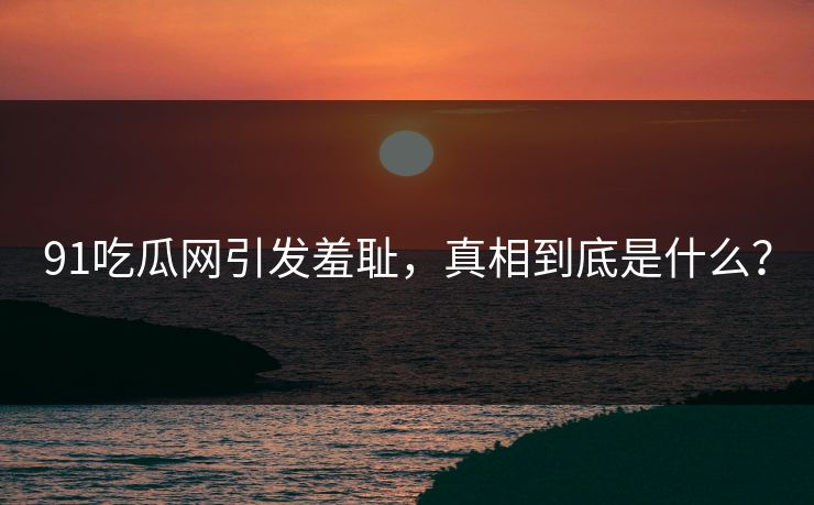 91吃瓜网引发羞耻，真相到底是什么？