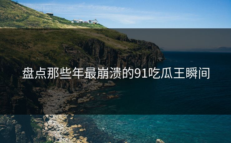 盘点那些年最崩溃的91吃瓜王瞬间