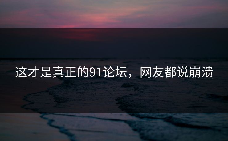 这才是真正的91论坛，网友都说崩溃