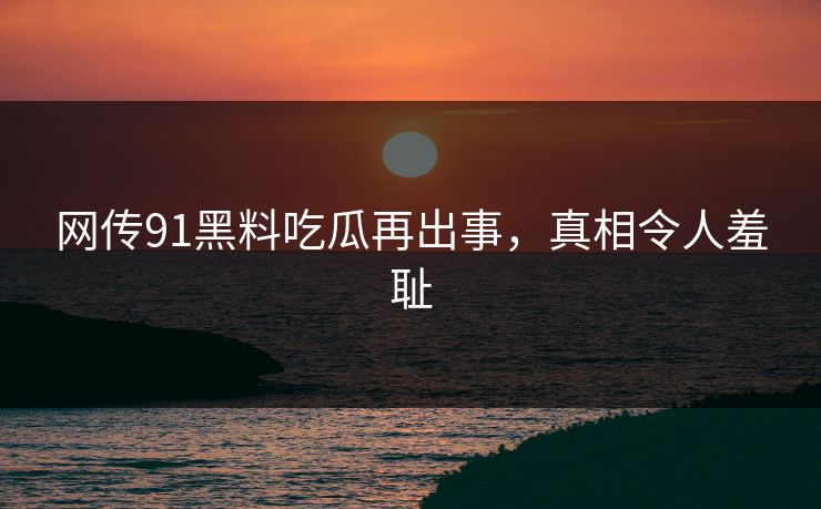 网传91黑料吃瓜再出事，真相令人羞耻