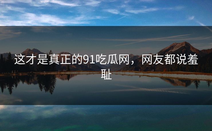 这才是真正的91吃瓜网，网友都说羞耻