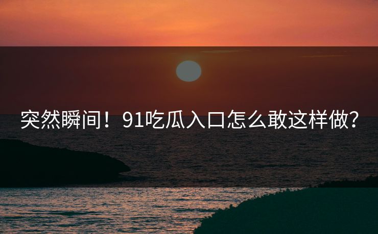 突然瞬间！91吃瓜入口怎么敢这样做？