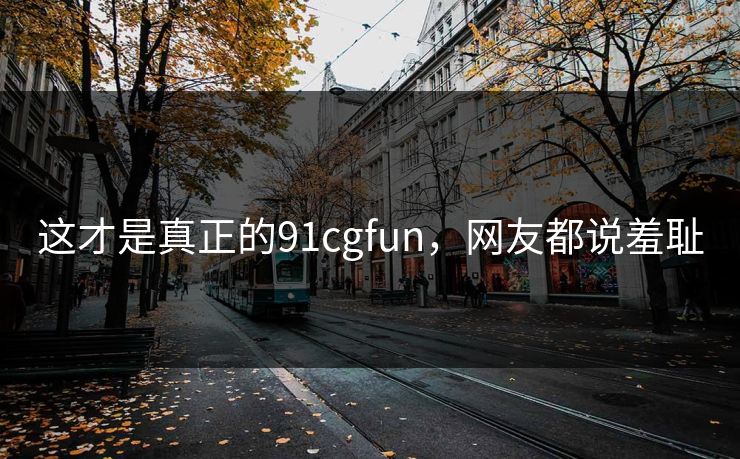 这才是真正的91cgfun，网友都说羞耻