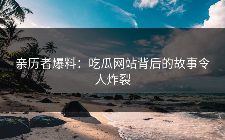 亲历者爆料：吃瓜网站背后的故事令人炸裂