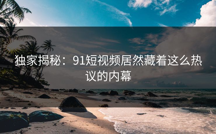 独家揭秘：91短视频居然藏着这么热议的内幕