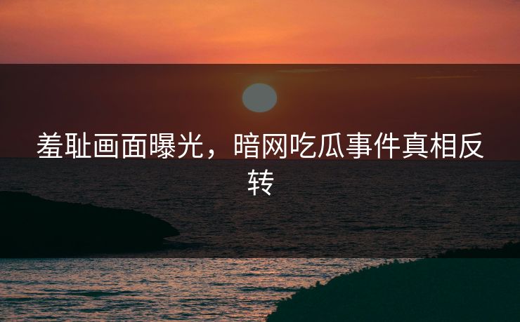 羞耻画面曝光，暗网吃瓜事件真相反转