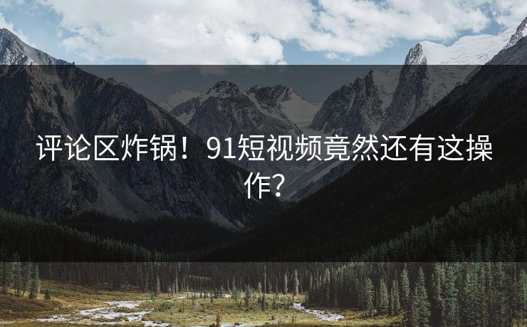 评论区炸锅！91短视频竟然还有这操作？