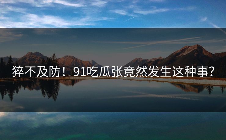 猝不及防！91吃瓜张竟然发生这种事？