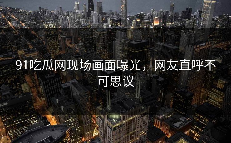 91吃瓜网现场画面曝光，网友直呼不可思议