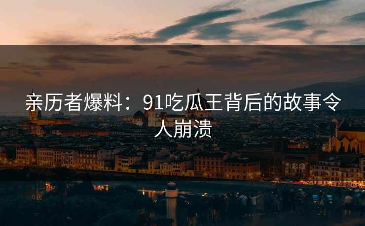 亲历者爆料：91吃瓜王背后的故事令人崩溃