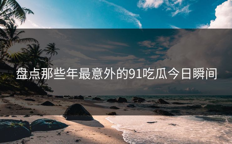 盘点那些年最意外的91吃瓜今日瞬间