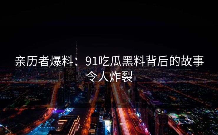 亲历者爆料：91吃瓜黑料背后的故事令人炸裂