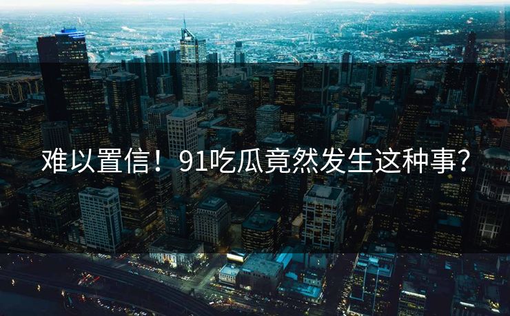 难以置信！91吃瓜竟然发生这种事？
