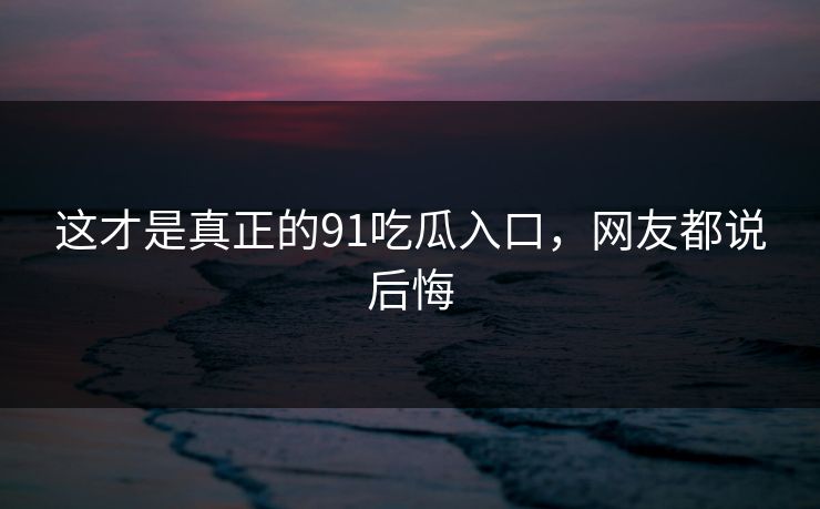 这才是真正的91吃瓜入口，网友都说后悔