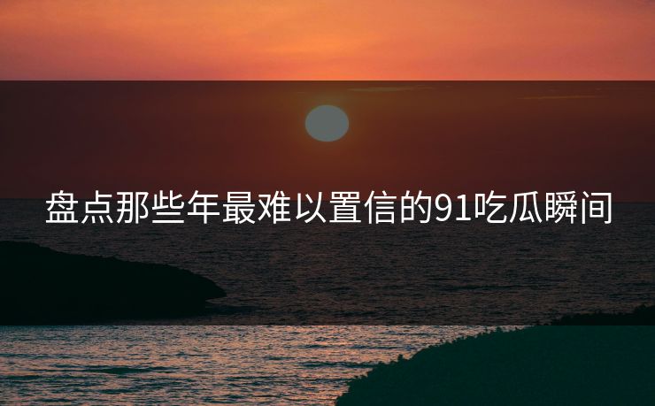盘点那些年最难以置信的91吃瓜瞬间