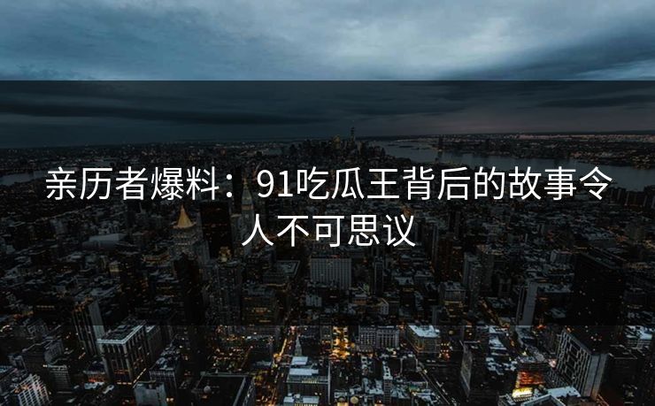 亲历者爆料：91吃瓜王背后的故事令人不可思议