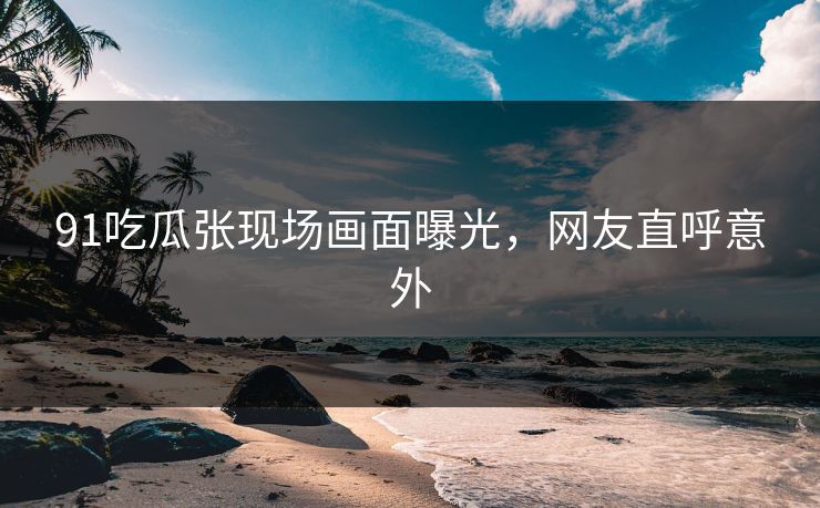 91吃瓜张现场画面曝光，网友直呼意外