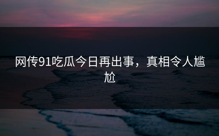 网传91吃瓜今日再出事，真相令人尴尬