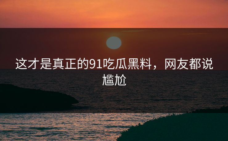这才是真正的91吃瓜黑料，网友都说尴尬