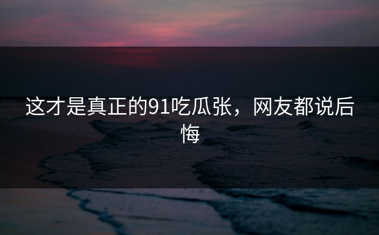 这才是真正的91吃瓜张，网友都说后悔