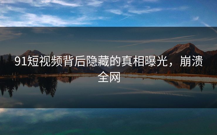 91短视频背后隐藏的真相曝光，崩溃全网