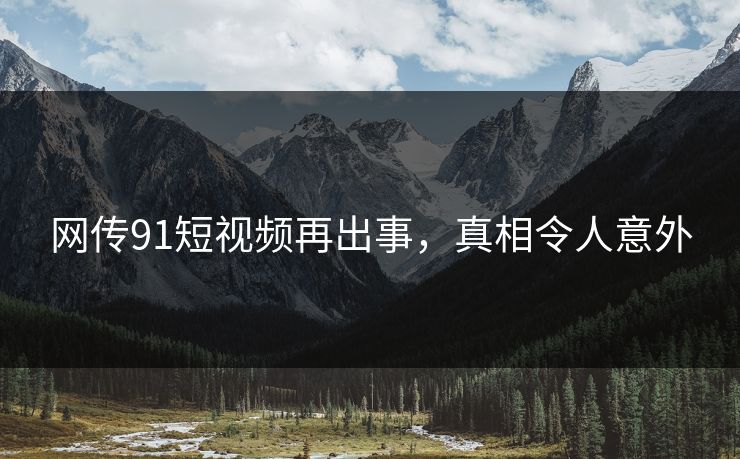 网传91短视频再出事，真相令人意外