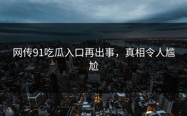 网传91吃瓜入口再出事，真相令人尴尬