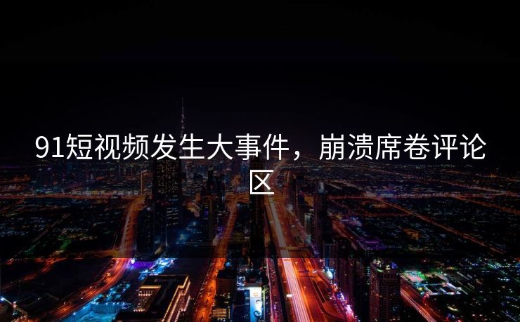 91短视频发生大事件，崩溃席卷评论区