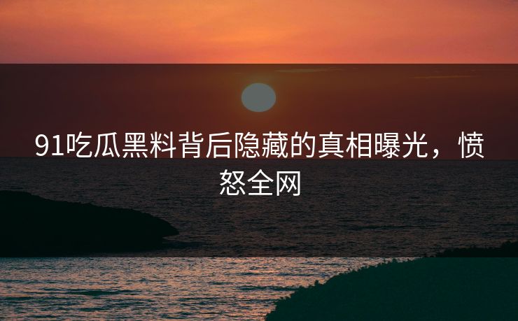 91吃瓜黑料背后隐藏的真相曝光，愤怒全网