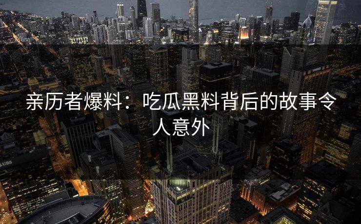 亲历者爆料：吃瓜黑料背后的故事令人意外
