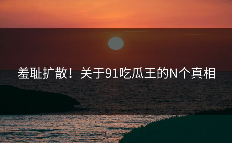 羞耻扩散！关于91吃瓜王的N个真相
