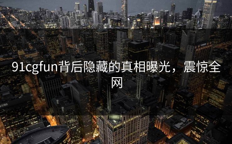 91cgfun背后隐藏的真相曝光，震惊全网