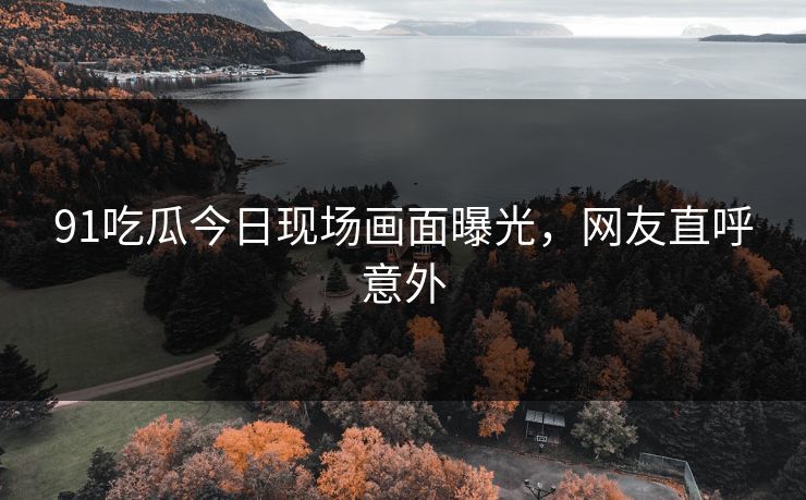 91吃瓜今日现场画面曝光，网友直呼意外