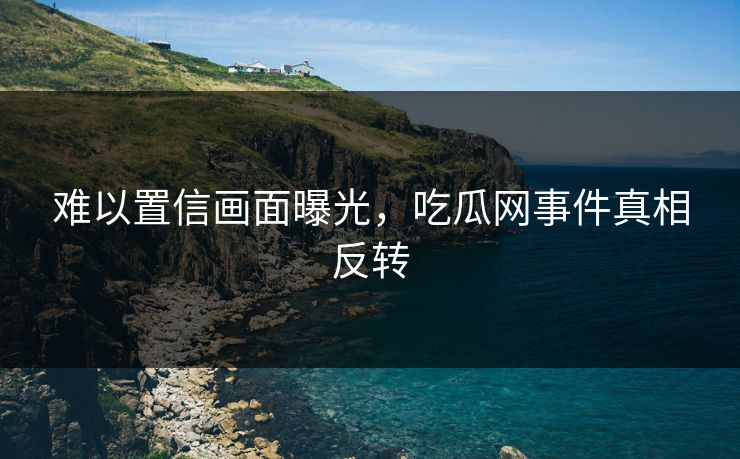 难以置信画面曝光，吃瓜网事件真相反转