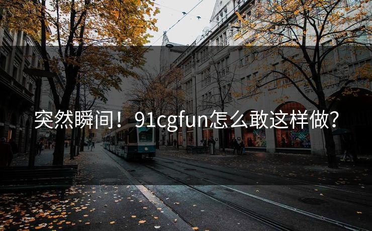突然瞬间！91cgfun怎么敢这样做？